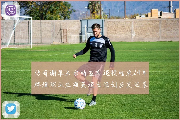传奇谢幕米尔纳宣布退役结束24年辉煌职业生涯英超出场创历史记录