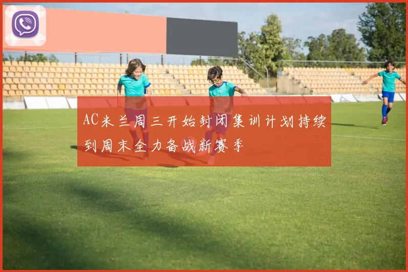 AC米兰周三开始封闭集训计划持续到周末全力备战新赛季