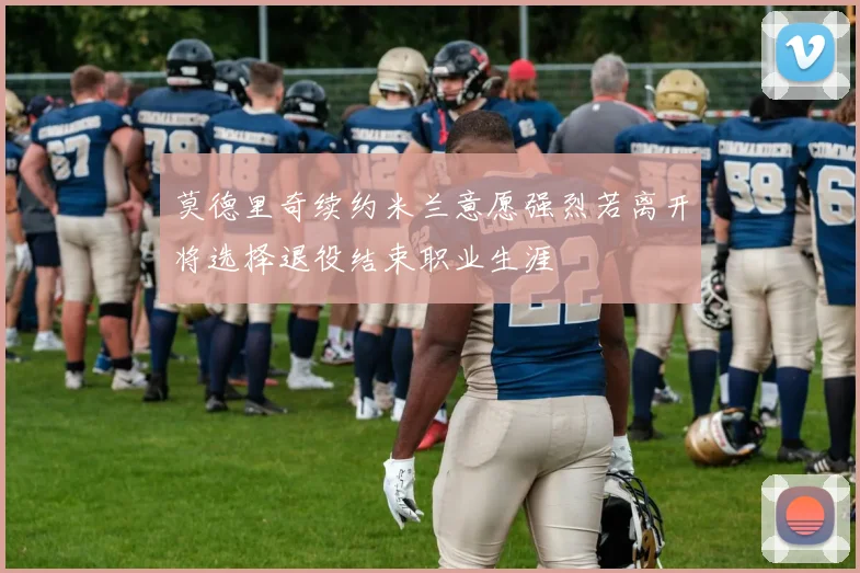 莫德里奇续约米兰意愿强烈若离开将选择退役结束职业生涯