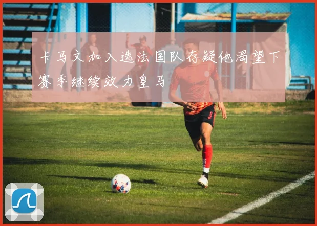 卡马文加入选法国队存疑他渴望下赛季继续效力皇马