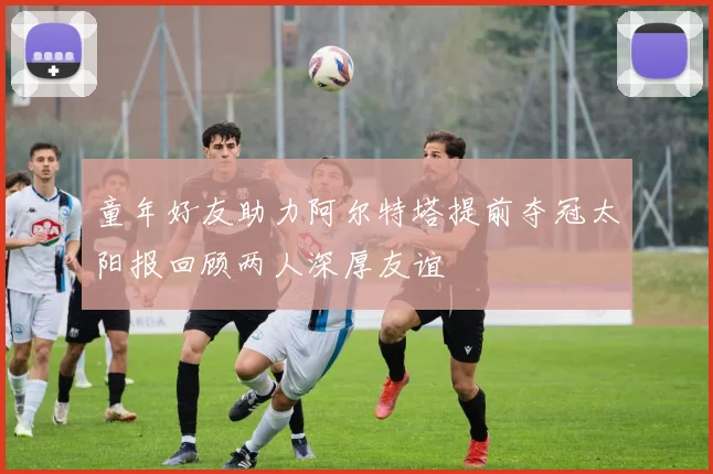 童年好友助力阿尔特塔提前夺冠太阳报回顾两人深厚友谊