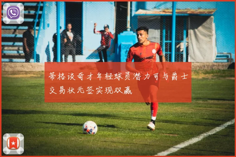 蒂格谈奇才年轻球员潜力可与爵士交易状元签实现双赢