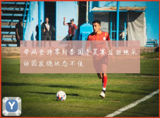 带病坚持零封泰国李昊赛后拒绝采访因发烧状态不佳