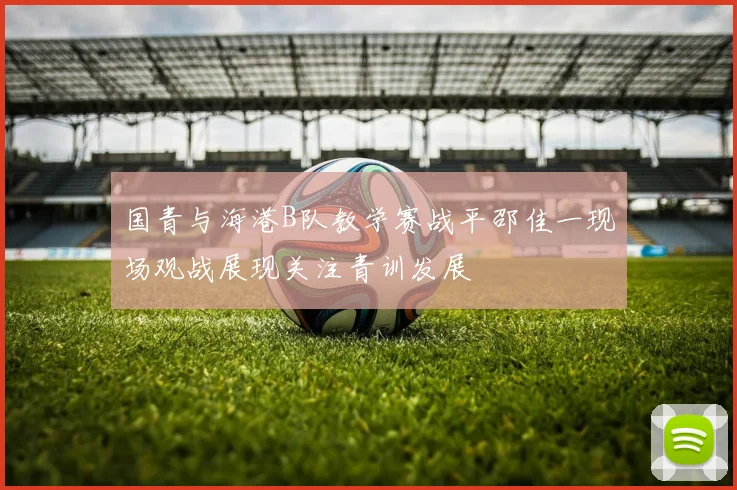 国青与海港B队教学赛战平邵佳一现场观战展现关注青训发展