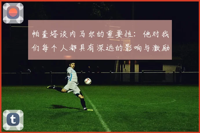 帕奎塔谈内马尔的重要性：他对我们每个人都具有深远的影响与激励