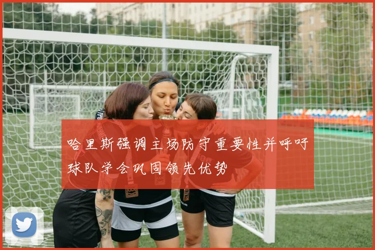 哈里斯强调主场防守重要性并呼吁球队学会巩固领先优势